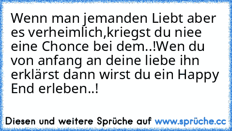 Wenn man jemanden Liebt aber es verheimlich,
kriegst du niee eine Chonce bei dem..!
Wen du von anfang an deine liebe ihn erklärst dann wirst du ein Happy End erleben..!♥