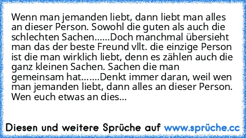 Wenn man jemanden liebt, dann liebt man alles an dieser Person. Sowohl die guten als auch die schlechten Sachen......
Doch manchmal übersieht man das der beste Freund vllt. die einzige Person ist die man wirklich liebt, denn es zählen auch die ganz kleinen Sachen. Sachen die man gemeinsam hat.......
Denkt immer daran, weil wen man jemanden liebt, dann alles an dieser Person. Wen euch etwas an dies...