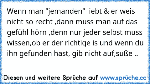 Wenn man "jemanden" liebt & er weis nicht so recht ,dann muss man auf das gefühl hörn ,denn nur jeder selbst muss wissen,ob er der richtige is und wenn du ihn gefunden hast, gib nicht auf,süße ..