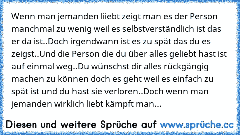 Wenn man jemanden liiebt zeigt man es der Person manchmal zu wenig weil es selbstverständlich ist das er da ist..
Doch irgendwann ist es zu spät das du es zeigst..
Und die Person die du über alles geliebt hast ist auf einmal weg..
Du wünschst dir alles rückgängig machen zu können doch es geht weil es einfach zu spät ist und du hast sie verloren..
Doch wenn man jemanden wirklich liebt kämpft man um...