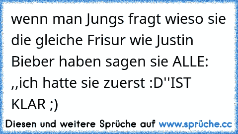 wenn man Jungs fragt wieso sie die gleiche Frisur wie Justin Bieber haben sagen sie ALLE: ,,ich hatte sie zuerst :D''
IST KLAR ;)