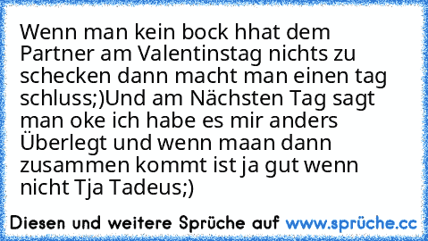 Wenn man kein bock hhat dem Partner am Valentinstag nichts zu schecken dann macht man einen tag schluss
;)
Und am Nächsten Tag sagt man oke ich habe es mir anders Überlegt und wenn maan dann zusammen kommt ist ja gut wenn nicht 
Tja Tadeus;)