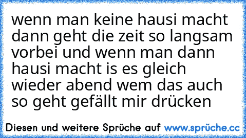 wenn man keine hausi macht dann geht die zeit so langsam vorbei und wenn man dann hausi macht is es gleich wieder abend wem das auch so geht gefällt mir drücken