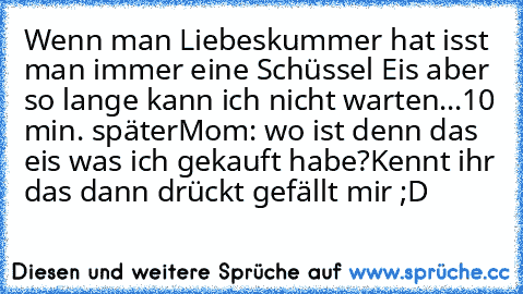 Wenn man Liebeskummer hat isst man immer eine Schüssel Eis aber so lange kann ich nicht warten
...
10 min. später
Mom: wo ist denn das eis was ich gekauft habe?
Kennt ihr das dann drückt gefällt mir ;D