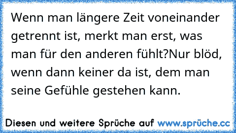 Wenn man längere Zeit voneinander getrennt ist, merkt man erst, was man für den anderen fühlt?
Nur blöd, wenn dann keiner da ist, dem man seine Gefühle gestehen kann.