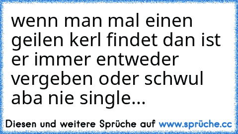 wenn man mal einen geilen kerl findet dan ist er immer entweder vergeben oder schwul aba nie single...