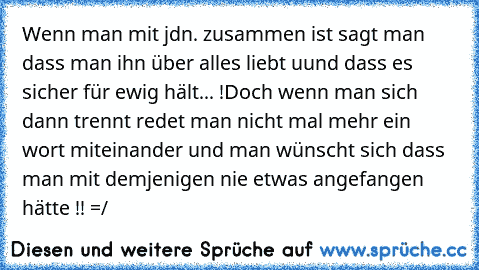 Wenn man mit jdn. zusammen ist sagt man dass man ihn über alles liebt uund dass es sicher für ewig hält... !
Doch wenn man sich dann trennt redet man nicht mal mehr ein wort miteinander und man wünscht sich dass man mit demjenigen nie etwas angefangen hätte !! =/