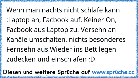 Wenn man nachts nicht schlafe kann :
Laptop an, Facbook auf. Keiner On, Facbook aus Laptop zu. Versehn an Kanäle umschalten, nichts besonderes Fernsehn aus.Wieder ins Bett legen zudecken und einschlafen ;D