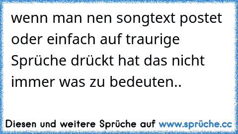 wenn man nen songtext postet oder einfach auf traurige Sprüche drückt hat das nicht immer was zu bedeuten..