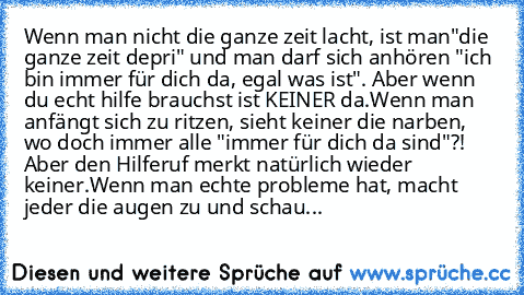 Wenn man nicht die ganze zeit lacht, ist man"die ganze zeit depri" und man darf sich anhören "ich bin immer für dich da, egal was ist". Aber wenn du echt hilfe brauchst ist KEINER da.
Wenn man anfängt sich zu ritzen, sieht keiner die narben, wo doch immer alle "immer für dich da sind"?! Aber den Hilferuf merkt natürlich wieder keiner.
Wenn man echte probleme hat, macht jeder die augen zu und schau...