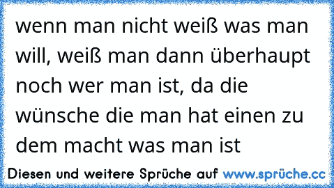 wenn man nicht weiß was man will, weiß man dann überhaupt noch wer man ist, da die wünsche die man hat einen zu dem macht was man ist