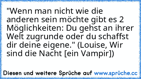 "Wenn man nicht wie die anderen sein möchte gibt es 2 Möglichkeiten: Du gehst an ihrer Welt zugrunde oder du schaffst dir deine eigene." (Louise, Wir sind die Nacht [ein Vampir])