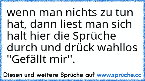 wenn man nichts zu tun hat, dann liest man sich halt hier die Sprüche durch und drück wahllos ''Gefällt mir''.