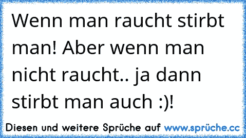 Wenn man raucht stirbt man! Aber wenn man nicht raucht.. ja dann stirbt man auch :)!