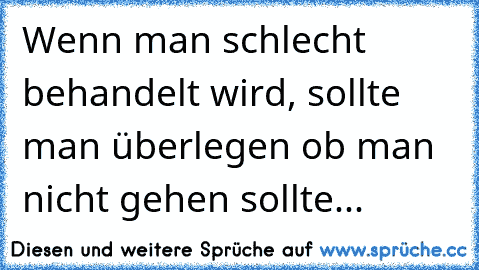 Wenn man schlecht behandelt wird, sollte man überlegen ob man nicht gehen sollte...