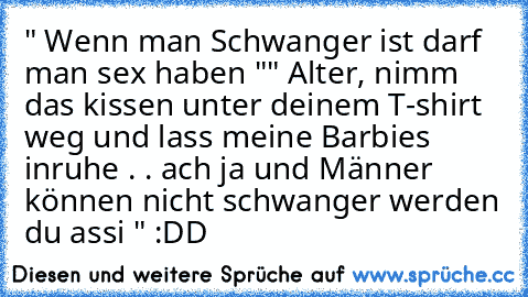 " Wenn man Schwanger ist darf man sex haben "
" Alter, nimm das kissen unter deinem T-shirt weg und lass meine Barbies inruhe . . ach ja und Männer können nicht schwanger werden du assi " :DD