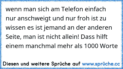 wenn man sich am Telefon einfach nur anschweigt und nur froh ist zu wissen es ist jemand an der anderen Seite, man ist nicht allein! Dass hilft einem manchmal mehr als 1000 Worte 