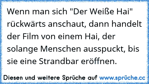 Wenn man sich "Der Weiße Hai" rückwärts anschaut, dann handelt der Film von einem Hai, der solange Menschen ausspuckt, bis sie eine Strandbar eröffnen.