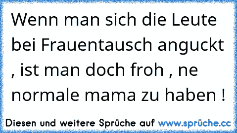 Wenn man sich die Leute bei Frauentausch anguckt , ist man doch froh , ne normale mama zu haben ! ♥