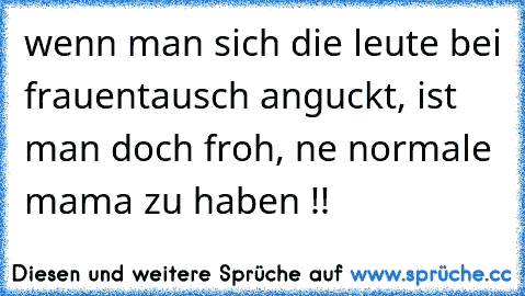 wenn man sich die leute bei frauentausch anguckt, ist man doch froh, ne normale mama zu haben !! ♥