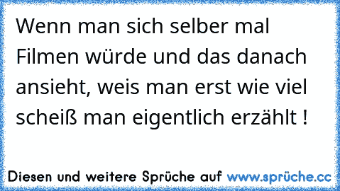 Wenn man sich selber mal Filmen würde und das danach ansieht, weis man erst wie viel scheiß man eigentlich erzählt !