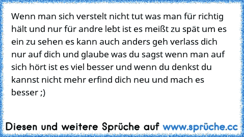 Wenn man sich verstelt nicht tut was man für richtig hält und nur für andre lebt ist es meißt zu spät um es ein zu sehen es kann auch anders geh verlass dich nur auf dich und glaube was du sagst wenn man auf sich hört ist es viel besser und wenn du denkst du kannst nicht mehr erfind dich neu und mach es besser ;)