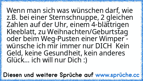 Wenn man sich was wünschen darf, wie z.B. bei einer Sternschnuppe, 2 gleichen Zahlen auf der Uhr, einem 4-blättrigen Kleeblatt, zu Weihnachten/Geburtstag oder beim Weg-Pusten einer Wimper - wünsche ich mir immer nur DICH ♥ Kein Geld, keine Gesundheit, kein anderes Glück... ich will nur Dich :)