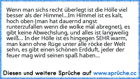 Wenn man sichs recht überlegt ist die Hölle viel besser als der Himmel...
Im Himmel ist es kalt, hoch oben (man hat dauernd angst runterzufallen wenn die wolke mal abregnet), es gibt keine Abwechslung, und alles ist langweilig weiß... 
In der Hölle ist es hingegen SEHR warm, man kann ohne Rüge unter alle röcke der Welt sehn, es gibt einen schönen Erdduft, jeder der feuer mag wird seinen spaß ha...