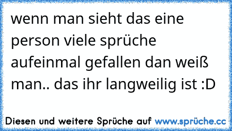 wenn man sieht das eine person viele sprüche aufeinmal gefallen dan weiß man.. das ihr langweilig ist :D