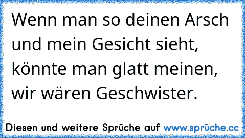 Wenn man so deinen Arsch und mein Gesicht sieht, könnte man glatt meinen, wir wären Geschwister.