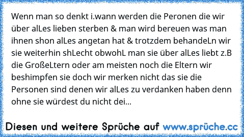 Wenn man so denkt i.wann werden die Peronen die wir über alLes lieben sterben & man wird bereuen was man ihnen shon alLes angetan hat & trotzdem behandeLn wir sie weiterhin shLecht obwohL man sie über alLes liebt z.B die GroßeLtern oder am meisten noch die Eltern wir beshimpfen sie doch wir merken nicht das sie die Personen sind denen wir alLes zu verdanken haben denn ohne sie würdest du nicht ...