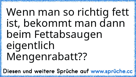 Wenn man so richtig fett ist, bekommt man dann beim Fettabsaugen eigentlich Mengenrabatt??