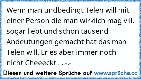 Wenn man undbedingt Telen will mit einer Person die man wirklich mag vill. sogar liebt und schon tausend Andeutungen gemacht hat das man Telen will. Er es aber immer noch nicht Cheeeckt . . -.- ♥