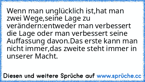 Wenn man unglücklich ist,hat man zwei Wege,seine Lage zu verändern:entweder man verbessert die Lage oder man verbessert seine Auffassung davon.Das erste kann man nicht immer,das zweite steht immer in unserer Macht.