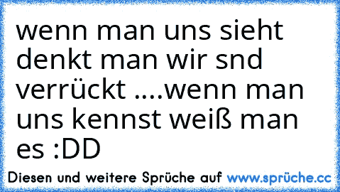 wenn man uns sieht denkt man wir snd verrückt ....wenn man uns kennst weiß man es :DD