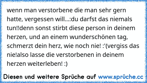 wenn man verstorbene die man sehr gern hatte, vergessen will...:
du darfst das niemals tun!!
denn sonst stirbt diese person in deinem herzen, und an einem wunderschönen tag, schmerzt dein herz, wie noch nie! :'(
vergiss das nie!
also lasse die verstorbenen in deinem herzen weiterleben! :) ♥♥