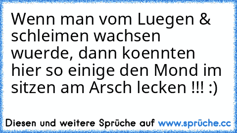 Wenn man vom Luegen & schleimen wachsen wuerde,
 dann koennten hier so einige den Mond im sitzen am Arsch lecken !!! :)