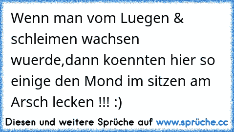 Wenn man vom Luegen & schleimen wachsen wuerde,
dann koennten hier so einige den Mond im sitzen am Arsch lecken !!! :)