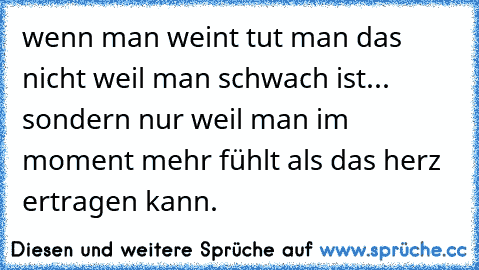 wenn man weint tut man das nicht weil man schwach ist... sondern nur weil man im moment mehr fühlt als das herz ertragen kann.