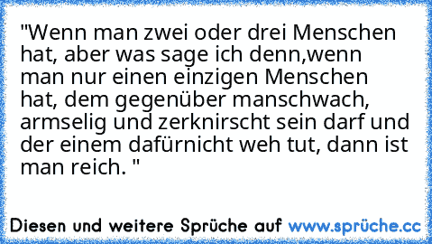 "Wenn man zwei oder drei Menschen hat, aber was sage ich denn,
wenn man nur einen einzigen Menschen hat, dem gegenüber man
schwach, armselig und zerknirscht sein darf und der einem dafür
nicht weh tut, dann ist man reich. "