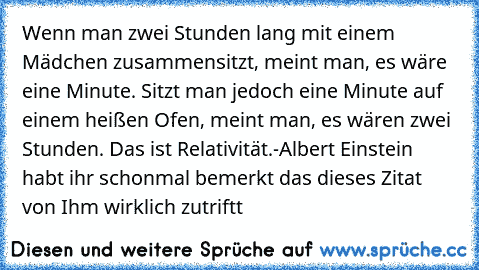 Wenn man zwei Stunden lang mit einem Mädchen zusammensitzt, meint man, es wäre eine Minute. Sitzt man jedoch eine Minute auf einem heißen Ofen, meint man, es wären zwei Stunden. Das ist Relativität.
-Albert Einstein 
habt ihr schonmal bemerkt das dieses Zitat von Ihm wirklich zutriftt