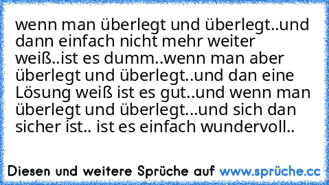 wenn man überlegt und überlegt..
und dann einfach nicht mehr weiter weiß..
ist es dumm..
wenn man aber überlegt und überlegt..
und dan eine Lösung weiß ist es gut..
und wenn man überlegt und überlegt...
und sich dan sicher ist.. ist es einfach wundervoll..