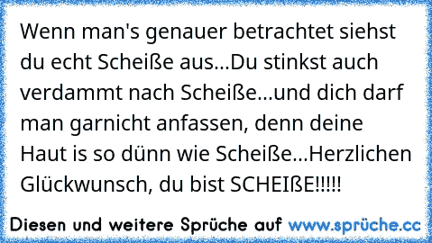 Wenn man's genauer betrachtet siehst du echt Scheiße aus...
Du stinkst auch verdammt nach Scheiße...
und dich darf man garnicht anfassen, denn deine Haut is so dünn wie Scheiße...
Herzlichen Glückwunsch, du bist SCHEIßE!!!!!