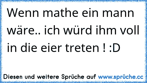 Wenn mathe ein mann wäre.. ich würd ihm voll in die eier treten ! :D