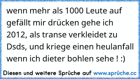 wenn mehr als 1000 Leute auf gefällt mir drücken gehe ich 2012, als transe verkleidet zu Dsds, und kriege einen heulanfall wenn ich dieter bohlen sehe ! :)