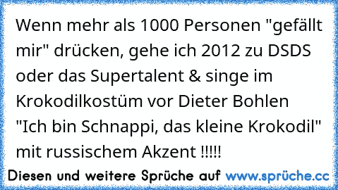 Wenn mehr als 1000 Personen "gefällt mir" drücken, gehe ich 2012 zu DSDS oder das Supertalent & singe im Krokodilkostüm vor Dieter Bohlen "Ich bin Schnappi, das kleine Krokodil" mit russischem Akzent !!!!!