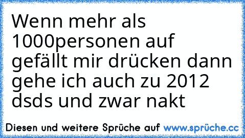 Wenn mehr als 1000personen auf gefällt mir drücken dann gehe ich auch zu 2012 dsds und zwar nakt