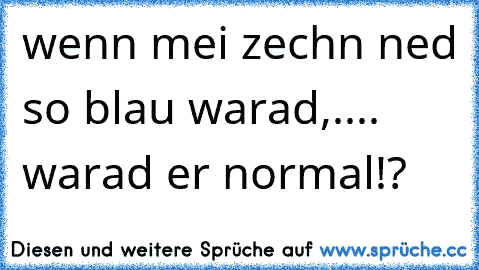 wenn mei zechn ned so blau warad,.... warad er normal!?