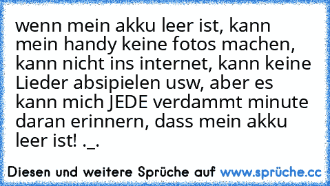 wenn mein akku leer ist, kann mein handy keine fotos machen, kann nicht ins internet, kann keine Lieder absipielen usw, aber es kann mich JEDE verdammt minute daran erinnern, dass mein akku leer ist! ._.