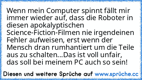 Wenn mein Computer spinnt fällt mir immer wieder auf, dass die Roboter in diesen apokalyptischen Science-Fiction-Filmen nie irgendeinen Fehler aufweisen, erst wenn der Mensch dran rumhantiert um die Teile aus zu schalten...
Das ist voll unfair, das soll bei meinem PC auch so sein!